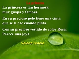 La princesa
La princesa es tan hermosa,
muy guapa y famosa.
En su precioso pelo tiene una cinta
que se le cae cuando pinta.
Con su precioso vestido de color Rosa.
Parece una joya.
Valeria SoteloValeria Sotelo
 