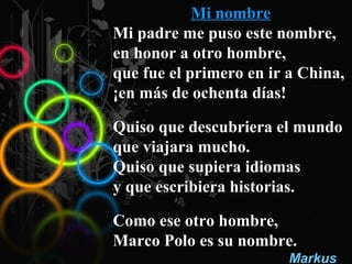 Mi nombreMi nombre
Mi padre me puso este nombre,Mi padre me puso este nombre,
en honor a otro hombre,en honor a otro hombre,
que fue el primero en ir a China,que fue el primero en ir a China,
¡en más de ochenta días!¡en más de ochenta días!
Quiso que descubriera el mundoQuiso que descubriera el mundo
que viajara mucho.que viajara mucho.
Quiso que supiera idiomasQuiso que supiera idiomas
y que escribiera historias.y que escribiera historias.
Como ese otro hombre,Como ese otro hombre,
Marco Polo es su nombre.Marco Polo es su nombre.
MarkusMarkus
 