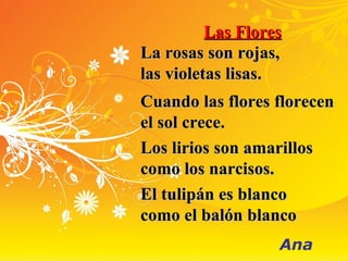 Las FloresLas Flores
La rosas son rojas,La rosas son rojas,
las violetas lisas.las violetas lisas.
Cuando las flores florecenCuando las flores florecen
el sol crece.el sol crece.
Los lirios son amarillosLos lirios son amarillos
como los narcisos.como los narcisos.
El tulipán es blancoEl tulipán es blanco
como el balón blancocomo el balón blanco
Ana
 