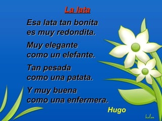La lataLa lata
Esa lata tan bonitaEsa lata tan bonita
es muy redondita.es muy redondita.
Muy eleganteMuy elegante
como un elefante.como un elefante.
Tan pesadaTan pesada
como una patata.como una patata.
Y muy buenaY muy buena
como una enfermera.como una enfermera.
Hugo
 