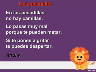 Las pesadillasLas pesadillas
En las pesadillasEn las pesadillas
no hay camillas.no hay camillas.
Lo pasas muy malLo pasas muy mal
porque te pueden matar.porque te pueden matar.
Si te pones a gritarSi te pones a gritar
te puedes despertar.te puedes despertar.
AndréAndré
 