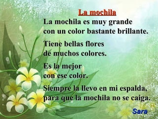 La mochilaLa mochila
La mochila es muy grandeLa mochila es muy grande
con un color bastante brillante.con un color bastante brillante.
Tiene bellas floresTiene bellas flores
de muchos colores.de muchos colores.
Es la mejorEs la mejor
con ese color.con ese color.
Siempre la llevo en mi espalda,Siempre la llevo en mi espalda,
para que la mochila no se caiga.para que la mochila no se caiga.
SaraSara
 