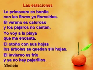 Las estacionesLas estaciones
La primavera es bonitaLa primavera es bonita
con las flores ya florecidas.con las flores ya florecidas.
El verano es calurosoEl verano es caluroso
y los pájaros no cantan.y los pájaros no cantan.
Yo voy a la playaYo voy a la playa
que me encanta.que me encanta.
El otoño con sus hojasEl otoño con sus hojas
los árboles se quedan sin hojas.los árboles se quedan sin hojas.
El invierno es fríoEl invierno es frío
y ya no hay pajarillos.y ya no hay pajarillos.
MencíaMencía
 