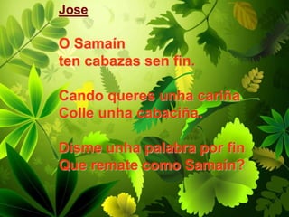 Jose
O Samaín
ten cabazas sen fin.
Cando queres unha cariña
Colle unha cabaciña.
Disme unha palabra por fin
Que remate como Samaín?
 