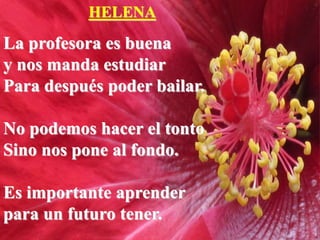 HELENA
La profesora es buena
y nos manda estudiar
Para después poder bailar.
No podemos hacer el tonto
Sino nos pone al fondo.
Es importante aprender
para un futuro tener.
 