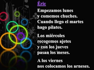 Éric
Empezamos lunes
y comemos chuches.
Cuando llego el martes
hago pilates.
Los miércoles
recogemos ajetes
y con los jueves
pasan los meses.
A los viernes
nos colocamos los arneses.
 