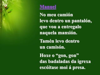 Manuel
No meu camión
levo dentro un pantalón,
que vou a entregalo
naquela mansión.
Tamén levo dentro
un camisón.
Hoxe o “gon, gon”
das badaladas da igrexa
escóitase moi á presa.
 
