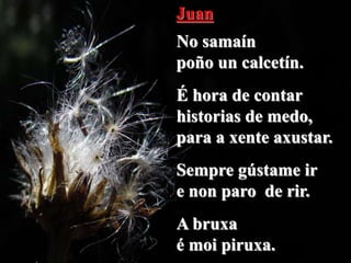 Juan
No samaín
poño un calcetín.
É hora de contar
historias de medo,
para a xente axustar.
Sempre gústame ir
e non paro de rir.
A bruxa
é moi piruxa.
 