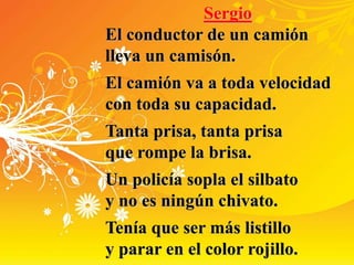 Sergio
El conductor de un camión
lleva un camisón.
El camión va a toda velocidad
con toda su capacidad.
Tanta prisa, tanta prisa
que rompe la brisa.
Un policía sopla el silbato
y no es ningún chivato.
Tenía que ser más listillo
y parar en el color rojillo.
 