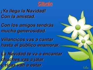 Cibrán
¡Ya llega la Navidad!
Con la amistad.
Con los amigos tendrás
mucha generosidad.
Villancicos vas a cantar
hasta el público enamorar.
La Navidad te va a encantar
chuches vas a jalar
y ricas van a estar.
 