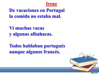 Irene
De vacaciones en Portugal
la comida no estaba mal.
Vi muchas vacas
y algunas albahacas.
Todos hablaban portugués
aunque algunos francés.
 