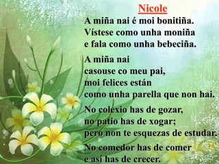 Nicole
A miña nai é moi bonitiña.
Vístese como unha moniña
e fala como unha bebeciña.
A miña nai
casouse co meu pai,
moi felices están
como unha parella que non hai.
No colexio has de gozar,
no patio has de xogar;
pero non te esquezas de estudar.
No comedor has de comer
e así has de crecer.
 