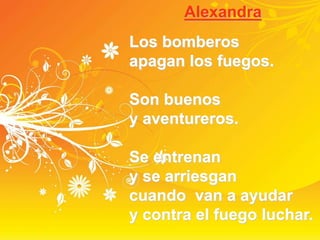 Alexandra
Los bomberos
apagan los fuegos.
Son buenos
y aventureros.
Se entrenan
y se arriesgan
cuando van a ayudar
y contra el fuego luchar.
 