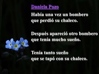 Daniela Pozo
Había una vez un bombero
que perdió su chaleco.
Después apareció otro bombero
que tenía mucho sueño.
Tenía tanto sueño
que se tapó con su chaleco.
 