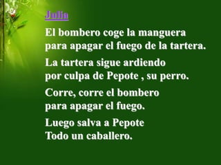 Julia
El bombero coge la manguera
para apagar el fuego de la tartera.
La tartera sigue ardiendo
por culpa de Pepote , su perro.
Corre, corre el bombero
para apagar el fuego.
Luego salva a Pepote
Todo un caballero.
 