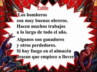 Fabio
Los bomberos
son muy buenos obreros.
Hacen muchos trabajos
a lo largo de todo el año.
Algunos son ganadores
y otros perdedores.
Si hay fuego en el almacén
desean que empiece a llover.
 