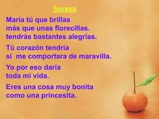 Soraya
María tú que brillas
más que unas florecillas.
tendrás bastantes alegrías.
Tú corazón tendría
si me comportara de maravilla.
Yo por eso daría
toda mi vida.
Eres una cosa muy bonita
como una princesita.
 