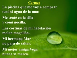 Carmen
La piscina que me voy a comprar
tendrá agua de la mar.
Me senté en la silla
y comí nocilla.
Las cortinas de mi habitación
molan mogollón.
Mi hermana Mar
no para de saltar.
Mi mejor amiga Vega
nunca se marea.
 