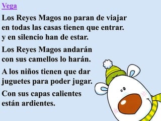 Vega
Los Reyes Magos no paran de viajar
en todas las casas tienen que entrar.
y en silencio han de estar.
Los Reyes Magos andarán
con sus camellos lo harán.
A los niños tienen que dar
juguetes para poder jugar.
Con sus capas calientes
están ardientes.
 