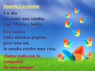 Daniela Carracelas
Un día
me tomé una sandía,
con: María y Sofía.
Esa sandía
tenía muchas pepitas,
pero aún así,
la sandía estaba muy rica.
¡Sobre todo con la
compañía
De mis amigas!
 