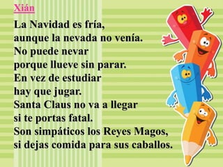 Xián
La Navidad es fría,
aunque la nevada no venía.
No puede nevar
porque llueve sin parar.
En vez de estudiar
hay que jugar.
Santa Claus no va a llegar
si te portas fatal.
Son simpáticos los Reyes Magos,
si dejas comida para sus caballos.
 