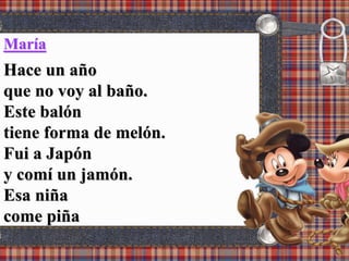 María
Hace un año
que no voy al baño.
Este balón
tiene forma de melón.
Fui a Japón
y comí un jamón.
Esa niña
come piña
 