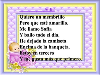 Sofía
Quiero un membrillo
Pero que esté amarillo.
Me llamo Sofía
Y bailo todo el día.
He dejado la camiseta
Encima de la banqueta.
Estoy en tercero
Y me gusta más que primero.
 