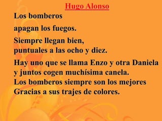 Hugo Alonso
Los bomberos
apagan los fuegos.
Siempre llegan bien,
puntuales a las ocho y diez.
Hay uno que se llama Enzo y otra Daniela
y juntos cogen muchísima canela.
Los bomberos siempre son los mejores
Gracias a sus trajes de colores.
 