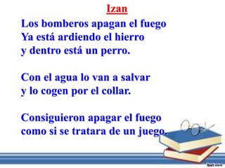Izan
Los bomberos apagan el fuego
Ya está ardiendo el hierro
y dentro está un perro.
Con el agua lo van a salvar
y lo cogen por el collar.
Consiguieron apagar el fuego
como si se tratara de un juego.
 