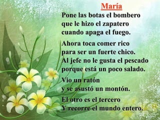 María
Pone las botas el bombero
que le hizo el zapatero
cuando apaga el fuego.
Ahora toca comer rico
para ser un fuerte chico.
Al jefe no le gusta el pescado
porque está un poco salado.
Vio un ratón
y se asustó un montón.
El otro es el tercero
Y recorre el mundo entero.
 