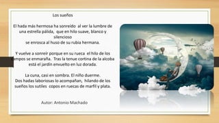 Los sueños
El hada más hermosa ha sonreído al ver la lumbre de
una estrella pálida, que en hilo suave, blanco y
silencioso
se enrosca al huso de su rubia hermana.
Y vuelve a sonreír porque en su rueca el hilo de los
campos se enmaraña. Tras la tenue cortina de la alcoba
está el jardín envuelto en luz dorada.
La cuna, casi en sombra. El niño duerme.
Dos hadas laboriosas lo acompañan, hilando de los
sueños los sutiles copos en ruecas de marfil y plata.
Autor: Antonio Machado
 