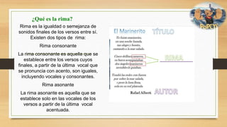 ¿Qué es la rima?
Rima es la igualdad o semejanza de
sonidos finales de los versos entre sí.
Existen dos tipos de rima:
Rima consonante
La rima consonante es aquella que se
establece entre los versos cuyos
finales, a partir de la última vocal que
se pronuncia con acento, son iguales,
incluyendo vocales y consonantes.
Rima asonante
La rima asonante es aquella que se
establece solo en las vocales de los
versos a partir de la última vocal
acentuada.
 