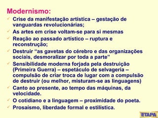 Modernismo: Crise da manifestação artística – gestação de vanguardas revolucionárias; As artes em crise voltam-se para si mesmas Reação ao passado artístico – ruptura e reconstrução; Destruir “as gavetas do cérebro e das organizações sociais, desmoralizar por toda a parte” Sensibilidade moderna forjada pela destruição (Primeira Guerra) – espetáculo de selvageria – compulsão de criar troca de lugar com a compulsão de destruir (ou melhor, misturam-se as linguagens) Canto ao presente, ao tempo das máquinas, da velocidade. O cotidiano e a linguagem – proximidade do poeta. Prosaísmo, liberdade formal e estilística. 