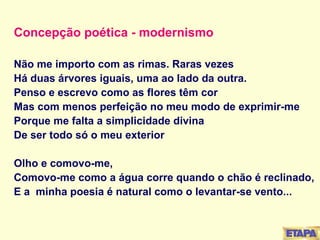 Concepção poética - modernismo Não me importo com as rimas. Raras vezes Há duas árvores iguais, uma ao lado da outra. Penso e escrevo como as flores têm cor Mas com menos perfeição no meu modo de exprimir-me Porque me falta a simplicidade divina De ser todo só o meu exterior Olho e comovo-me, Comovo-me como a água corre quando o chão é reclinado, E a  minha poesia é natural como o levantar-se vento... 