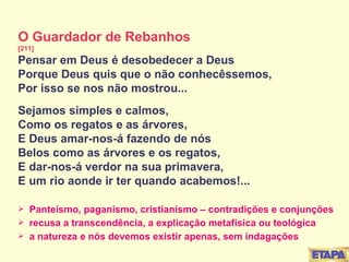 O Guardador de Rebanhos [211] Pensar em Deus é desobedecer a Deus Porque Deus quis que o não conhecêssemos, Por isso se nos não mostrou... Sejamos simples e calmos, Como os regatos e as árvores, E Deus amar-nos-á fazendo de nós Belos como as árvores e os regatos, E dar-nos-á verdor na sua primavera, E um rio aonde ir ter quando acabemos!... Panteísmo, paganismo, cristianismo – contradições e conjunções recusa a transcendência, a explicação metafísica ou teológica a natureza e nós devemos existir apenas, sem indagações 
