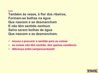 [242] Também às vezes, à flor dos ribeiros, Formam-se bolhas na água Que nascem e se desmancham E não têm sentido nenhum Salvo serem bolhas de água Que nascem e se desmancham. recusa a procurar o sentido para as coisas as coisas não têm sentido, têm apenas existência diferença entre ser/pensar/existir 