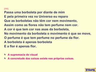 [245] Passa uma borboleta por diante de mim E pela primeira vez no Universo eu reparo Que as borboletas não têm cor nem movimento, Assim como as flores não tem perfume nem cor. A cor é que tem cor nas asas da borboleta, No movimento da borboleta o movimento é que se move, O perfume é que tem perfume no perfume da flor. A borboleta é apenas borboleta E a flor é apenas flor. A supremacia do visual A concretude das coisas existe nas próprias coisas . 