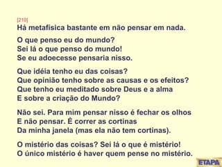 [210] Há metafísica bastante em não pensar em nada. O que penso eu do mundo? Sei lá o que penso do mundo! Se eu adoecesse pensaria nisso. Que idéia tenho eu das coisas? Que opinião tenho sobre as causas e os efeitos? Que tenho eu meditado sobre Deus e a alma E sobre a criação do Mundo? Não sei. Para mim pensar nisso é fechar os olhos E não pensar. É correr as cortinas Da minha janela (mas ela não tem cortinas). O mistério das coisas? Sei lá o que é mistério! O único mistério é haver quem pense no mistério. 
