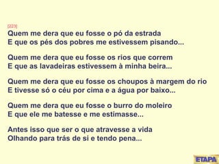 [223] Quem me dera que eu fosse o pó da estrada E que os pés dos pobres me estivessem pisando... Quem me dera que eu fosse os rios que correm E que as lavadeiras estivessem à minha beira... Quem me dera que eu fosse os choupos à margem do rio E tivesse só o céu por cima e a água por baixo... Quem me dera que eu fosse o burro do moleiro E que ele me batesse e me estimasse... Antes isso que ser o que atravesse a vida Olhando para trás de si e tendo pena... 