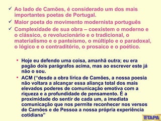 Ao lado de Camões, é considerado um dos mais importantes poetas de Portugal. Maior poeta do movimento modernista português Complexidade de sua obra – coexistem o moderno e o clássico, o revolucionário e o tradicional, o materialismo e o panteísmo, o múltiplo e o paradoxal, o lógico e o contraditório, o prosaico e o poético.  Hoje eu defendo uma coisa, amanhã outra; eu era pagão dois parágrafos acima, mas ao escrever este já não o sou. ACM (“desde a obra lírica de Camões, a nossa poesia não voltara a alcançar essa aliança total dos mais elevados poderes de comunicação emotiva com a riqueza e a profundidade de pensamento. É a proximidade do sentir de cada um, a imediata comunicação que nos permite reconhecer nos versos de Camões e de Pessoa a nossa própria experiência cotidiana” 