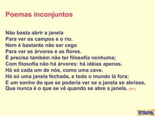 Poemas inconjuntos Não basta abrir a janela Para ver os campos e o rio. Nem é bastante não ser cego Para ver as árvores e as flores. É preciso também não ter filosofia nenhuma; Com filosofia não há árvores: há idéias apenas. Há só cada um de nós, como uma cave. Há só uma janela fechada, e todo o mundo lá fora; E um sonho do que se poderia ver se a janela se abrisse, Que nunca é o que se vê quando se abre a janela.  [261] 