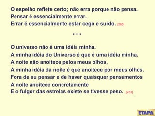 O espelho reflete certo; não erra porque não pensa. Pensar é essencialmente errar. Errar é essencialmente estar cego e surdo.  [285] * * * O universo não é uma idéia minha. A minha idéia do Universo é que é uma idéia minha. A noite não anoitece pelos meus olhos, A minha idéia da noite é que anoitece por meus olhos. Fora de eu pensar e de haver quaisquer pensamentos A noite anoitece concretamente E o fulgor das estrelas existe se tivesse peso.  [283] 
