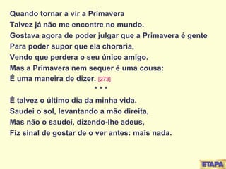 Quando tornar a vir a Primavera Talvez já não me encontre no mundo. Gostava agora de poder julgar que a Primavera é gente Para poder supor que ela choraria, Vendo que perdera o seu único amigo. Mas a Primavera nem sequer é uma cousa: É uma maneira de dizer.  [273] * * * É talvez o último dia da minha vida. Saudei o sol, levantando a mão direita, Mas não o saudei, dizendo-lhe adeus, Fiz sinal de gostar de o ver antes: mais nada. 