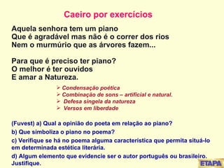   Aquela senhora tem um piano Que é agradável mas não é o correr dos rios Nem o murmúrio que as árvores fazem... Para que é preciso ter piano? O melhor é ter ouvidos E amar a Natureza. Condensação poética Combinação de sons – artificial e natural. Defesa singela da natureza Versos em liberdade (Fuvest) a) Qual a opinião do poeta em relação ao piano? b) Que simboliza o piano no poema? c) Verifique se há no poema alguma característica que permita situá-lo em determinada estética literária. d) Algum elemento que evidencie ser o autor português ou brasileiro. Justifique. Caeiro por exercícios 