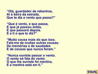 “ Olá, guardador de rebanhos, Aí à beira da estrada, Que te diz o vento que passa?” “Que é vento, e que passa, E que já passou antes, E que passará depois. E a ti o que te diz?” “Muita cousa mais do que isso. Fala-me de muitas outras cousas. De memórias e de saudades E de cousas que nunca foram.” “Nunca ouviste passar o vento. O vento só fala do vento. O que lhe ouviste foi mentira, E a mentira está em ti.” 