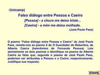 ( Unicamp) Falso diálogo entre Pessoa e Caeiro [Pessoa] - a chuva me deixa triste... [Caeiro] - a mim me deixa molhado. (José Paulo Paes) O poema “Falso diálogo entre Pessoa e Caeiro” de José Paulo Paes, remete-nos ao poema X de  O Guardador de Rebanhos,  de Alberto Caeiro (heterônimo de Fernando Pessoa). Leia atentamente os dois poemas e identifique no poema de Alberto Caeiro as falas que, segundo o poema de José Paulo Paes, poderiam ser atribuídas a Pessoa e a Caeiro, respectivamente. Justifique sua resposta. 