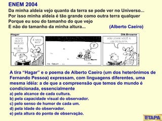 ENEM 2004 Da minha aldeia vejo quanto da terra se pode ver no Universo... Por isso minha aldeia é tão grande como outra terra qualquer Porque eu sou do tamanho do que vejo E não do tamanho da minha altura...   (Alberto Caeiro) A tira “Hagar” e o poema de Alberto Caeiro (um dos heterônimos de Fernando Pessoa) expressam, com linguagens diferentes, uma mesma idéia: a de que a compreensão que temos do mundo é condicionada, essencialmente a) pelo alcance de cada cultura. b) pela capacidade visual do observador. c) pelo senso de humor de cada um. d) pela idade do observador. e) pela altura do ponto de observação. 