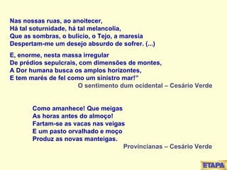 Nas nossas ruas, ao anoitecer, Há tal soturnidade, há tal melancolia, Que as sombras, o bulício, o Tejo, a maresia Despertam-me um desejo absurdo de sofrer. (...) E, enorme, nesta massa irregular De prédios sepulcrais, com dimensões de montes, A Dor humana busca os amplos horizontes, E tem marés de fel como um sinistro mar!” O sentimento dum ocidental – Cesário Verde Como amanhece! Que meigas As horas antes do almoço! Fartam-se as vacas nas veigas E um pasto orvalhado e moço Produz as novas manteigas. Provincianas – Cesário Verde 