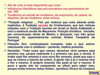 Ato de criar é mais importante que viver. Influências filosóficas dos pré-socráticos aos pessimistas do séc. XIX Tendência ao estudo do ocultismo, da maçonaria, da cabala, da alquimia, do zen budismo, entre outros. “ Posição religiosa: ... Fiel, por motivos que mais adiante estão implícitos, à Tradição  secreta   do Cristianismo, que tem íntimas relações com a Tradição secreta em Israel (a Santa Kabbalah) e com a essência oculta da Maçonaria. Posição iniciática:  Iniciado, por comunicação direta de Mestre e discípulo, nos três graus menores da (aparentemente extinta) Ordem Templária de Portugal .” Filosofia Zen: contemplação tranqüila, tudo o que estiver relacionado com o cotidiano – portanto, implica presente. Heráclito: “Toda coisa que vemos, devemos vê-la sempre pela primeira vez, porque realmente é a primeira vez que a vemos. E então cada flor amarela é uma nova flor amarela, ainda que seja o que se chama a mesma de ontem. A gente não é já o mesmo nem a flor a mesma. O próprio amarelo não pode já ser o mesmo. É pena a gente não ter exatamente os olhos para saber isso, porque então éramos todos felizes.: (posfácio Álvaro de Campos)  