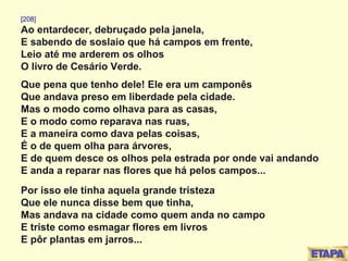 [208] Ao entardecer, debruçado pela janela, E sabendo de soslaio que há campos em frente, Leio até me arderem os olhos O livro de Cesário Verde. Que pena que tenho dele! Ele era um camponês Que andava preso em liberdade pela cidade. Mas o modo como olhava para as casas, E o modo como reparava nas ruas, E a maneira como dava pelas coisas, É o de quem olha para árvores, E de quem desce os olhos pela estrada por onde vai andando E anda a reparar nas flores que há pelos campos... Por isso ele tinha aquela grande tristeza Que ele nunca disse bem que tinha, Mas andava na cidade como quem anda no campo E triste como esmagar flores em livros E pôr plantas em jarros... 